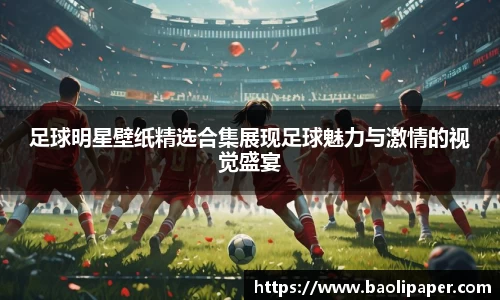 足球明星壁纸精选合集展现足球魅力与激情的视觉盛宴