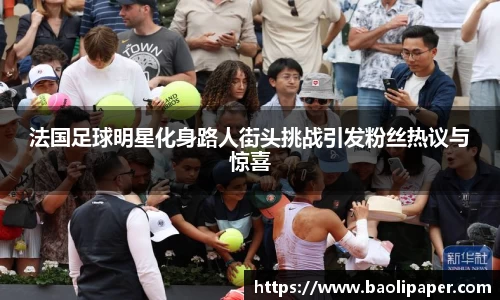 法国足球明星化身路人街头挑战引发粉丝热议与惊喜